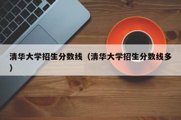 清华大学招生分数线（清华大学招生分数线多）