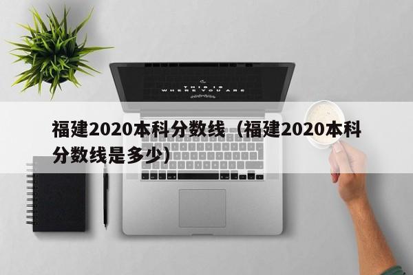 福建2020本科分数线（福建2020本科分数线是多少）