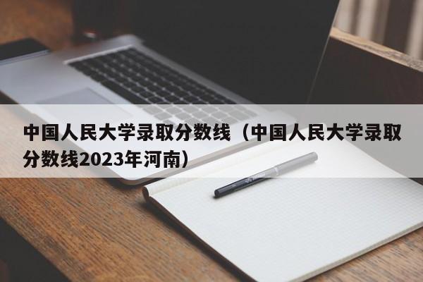 中国人民大学录取分数线（中国人民大学录取分数线2023年河南）