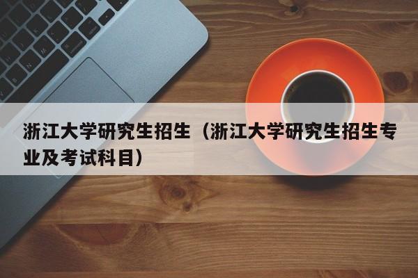 浙江大学研究生招生（浙江大学研究生招生专业及考试科目）