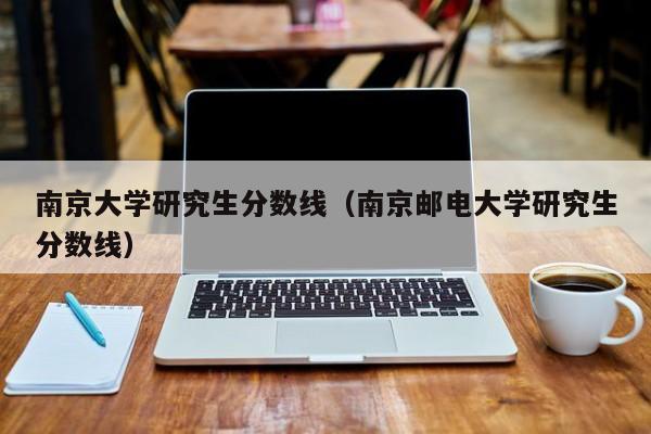 南京大学研究生分数线（南京邮电大学研究生分数线）