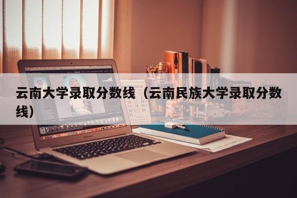 云南大学录取分数线（云南民族大学录取分数线）