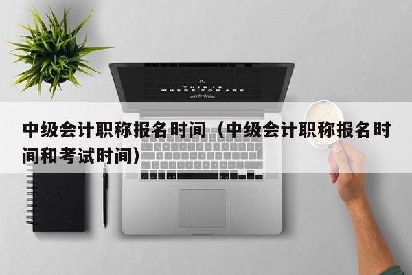 中级会计职称报名时间（中级会计职称报名时间和考试时间）