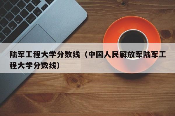 陆军工程大学分数线（中国人民解放军陆军工程大学分数线）