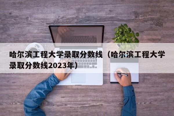 哈尔滨工程大学录取分数线（哈尔滨工程大学录取分数线2023年）