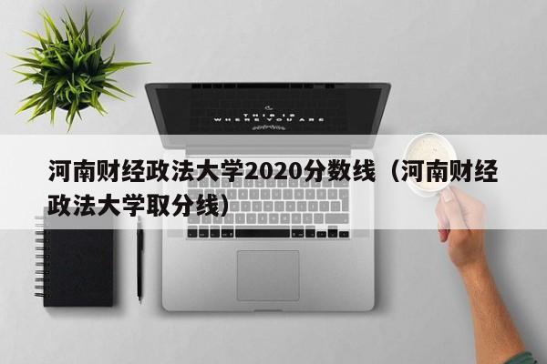 河南财经政法大学2020分数线（河南财经政法大学取分线）