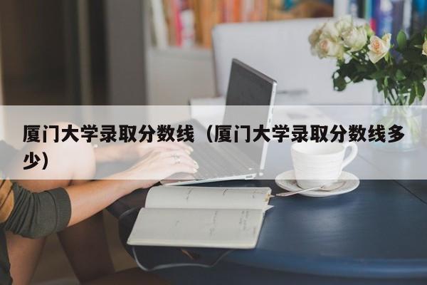 厦门大学录取分数线（厦门大学录取分数线多少）