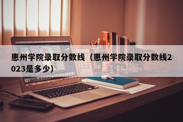 惠州学院录取分数线（惠州学院录取分数线2023是多少）