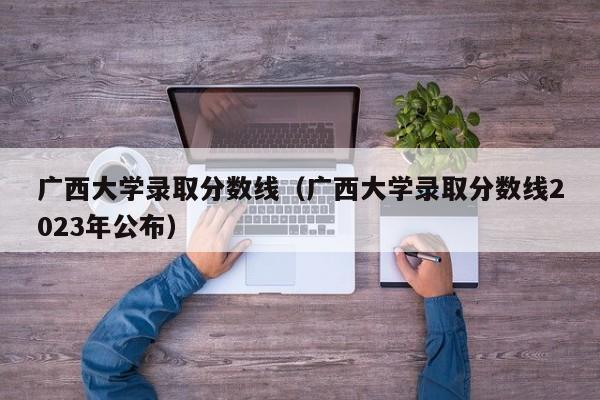 广西大学录取分数线（广西大学录取分数线2023年公布）