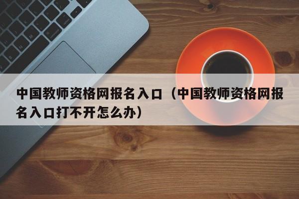 中国教师资格网报名入口（中国教师资格网报名入口打不开怎么办）