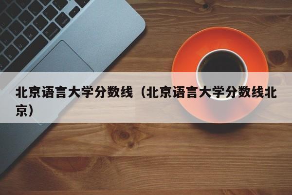 北京语言大学分数线（北京语言大学分数线北京）