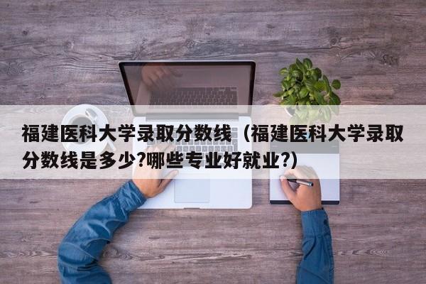 福建医科大学录取分数线（福建医科大学录取分数线是多少?哪些专业好就业?）