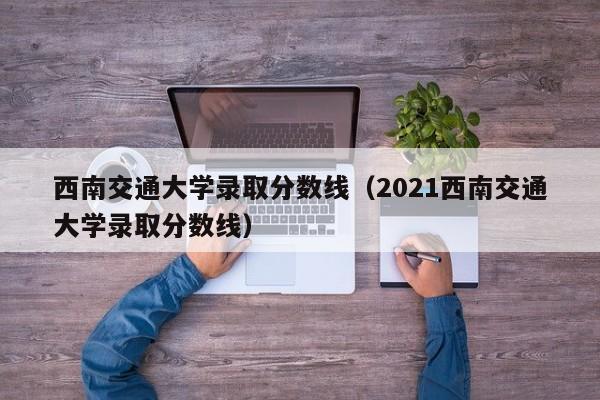 西南交通大学录取分数线（2021西南交通大学录取分数线）