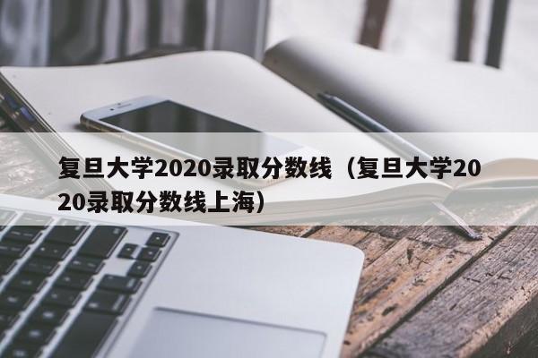 复旦大学2020录取分数线（复旦大学2020录取分数线上海）