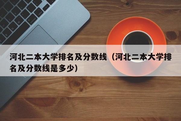 河北二本大学排名及分数线（河北二本大学排名及分数线是多少）