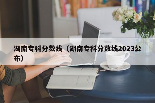 湖南专科分数线（湖南专科分数线2023公布）