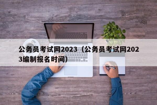 公务员考试网2023（公务员考试网2023编制报名时间）