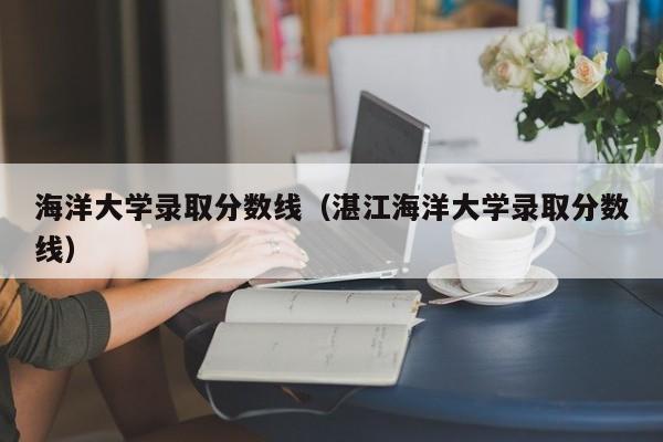 海洋大学录取分数线（湛江海洋大学录取分数线）