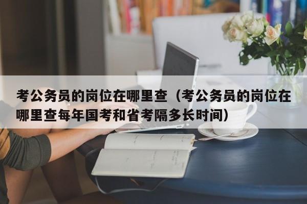 考公务员的岗位在哪里查（考公务员的岗位在哪里查每年国考和省考隔多长时间）