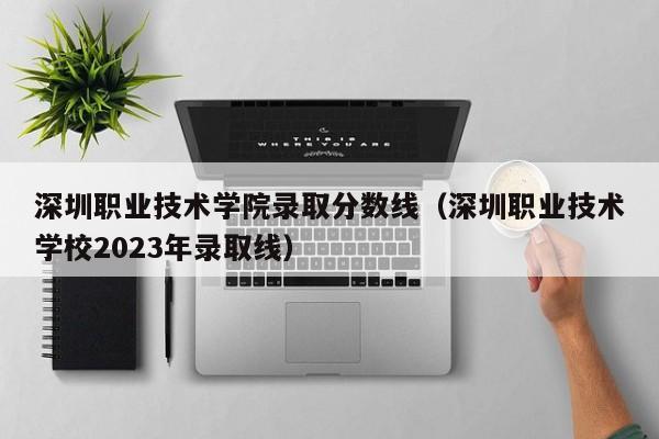 深圳职业技术学院录取分数线（深圳职业技术学校2023年录取线）