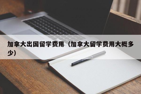 加拿大出国留学费用（加拿大留学费用大概多少）