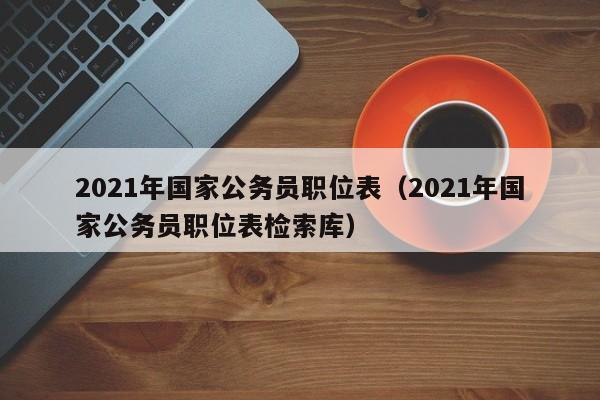 2021年国家公务员职位表（2021年国家公务员职位表检索库）