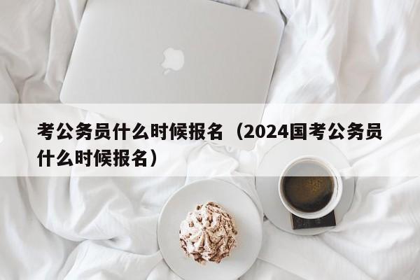 考公务员什么时候报名（2024国考公务员什么时候报名）