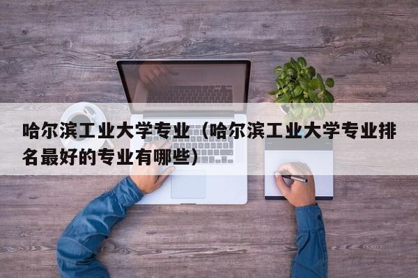 哈尔滨工业大学专业（哈尔滨工业大学专业排名最好的专业有哪些）