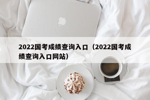 2022国考成绩查询入口（2022国考成绩查询入口网站）