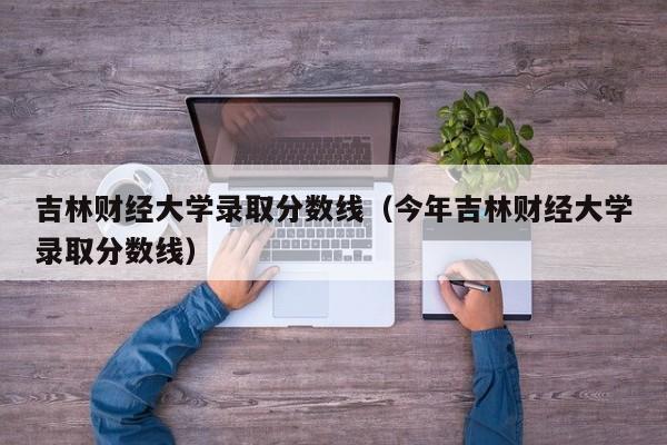 吉林财经大学录取分数线（今年吉林财经大学录取分数线）