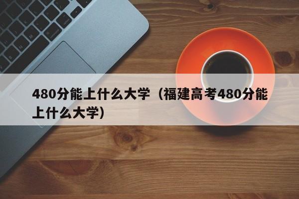 480分能上什么大学（福建高考480分能上什么大学）