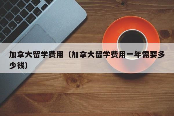 加拿大留学费用（加拿大留学费用一年需要多少钱）