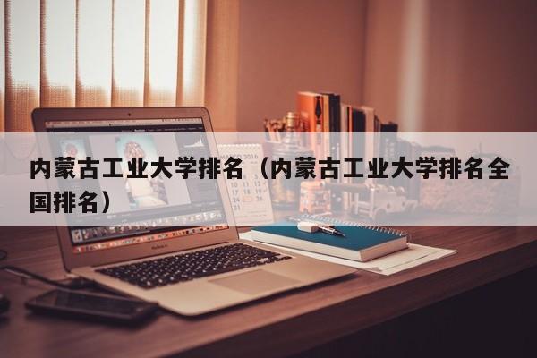 内蒙古工业大学排名（内蒙古工业大学排名全国排名）