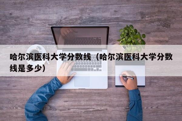 哈尔滨医科大学分数线（哈尔滨医科大学分数线是多少）