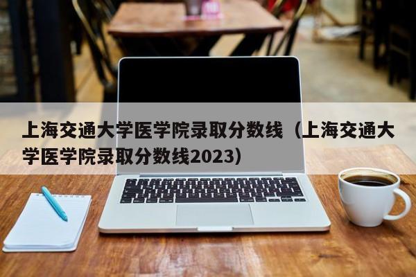 上海交通大学医学院录取分数线（上海交通大学医学院录取分数线2023）