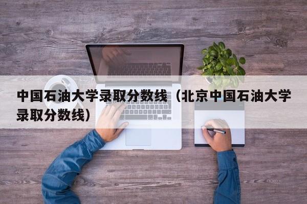 中国石油大学录取分数线（北京中国石油大学录取分数线）