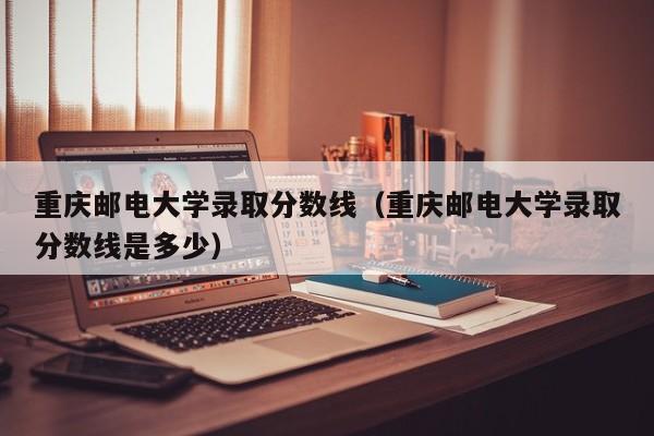 重庆邮电大学录取分数线（重庆邮电大学录取分数线是多少）