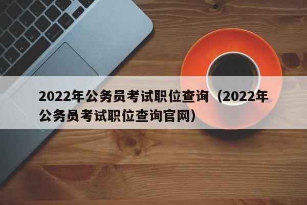 2022年公务员考试职位查询（2022年公务员考试职位查询官网）