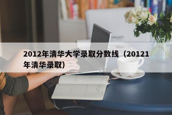 2012年清华大学录取分数线（20121年清华录取）