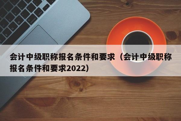 会计中级职称报名条件和要求（会计中级职称报名条件和要求2022）