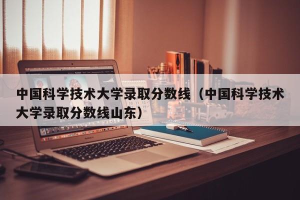 中国科学技术大学录取分数线（中国科学技术大学录取分数线山东）