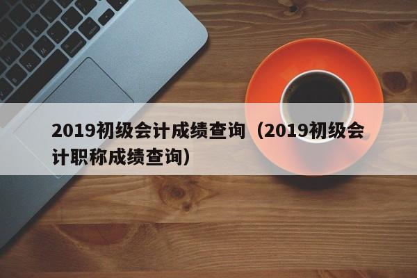 2019初级会计成绩查询（2019初级会计职称成绩查询）