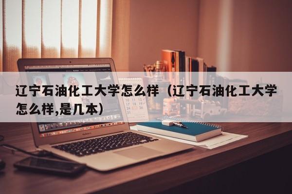 辽宁石油化工大学怎么样（辽宁石油化工大学怎么样,是几本）