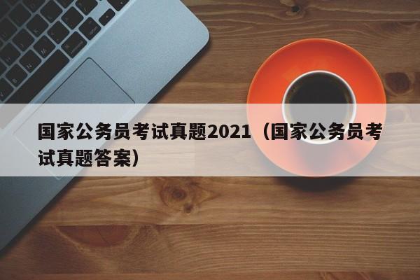 国家公务员考试真题2021（国家公务员考试真题答案）