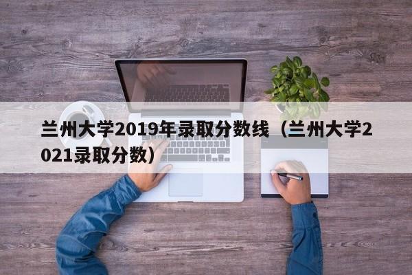 兰州大学2019年录取分数线（兰州大学2021录取分数）