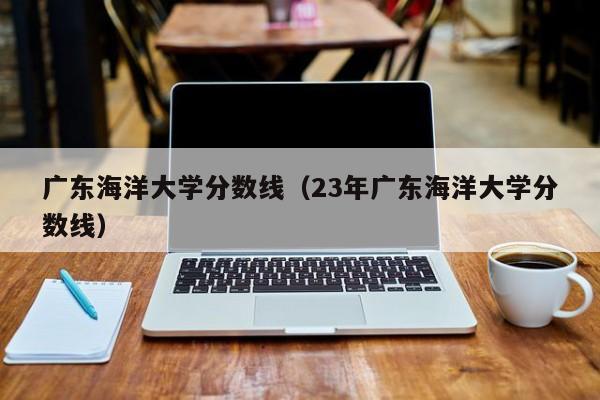 广东海洋大学分数线（23年广东海洋大学分数线）