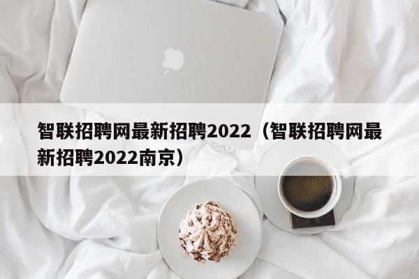 智联招聘网最新招聘2022（智联招聘网最新招聘2022南京）