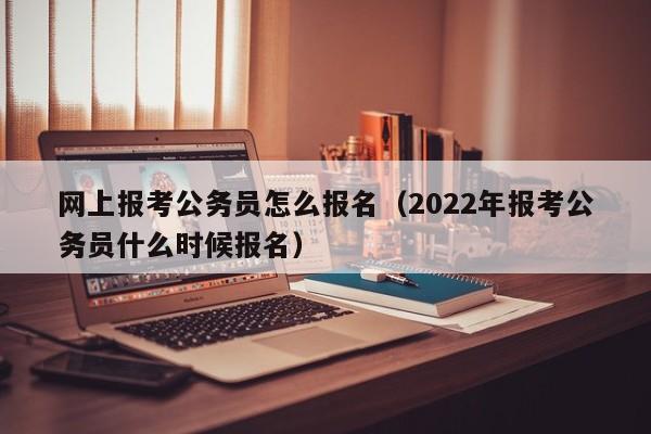 网上报考公务员怎么报名（2022年报考公务员什么时候报名）