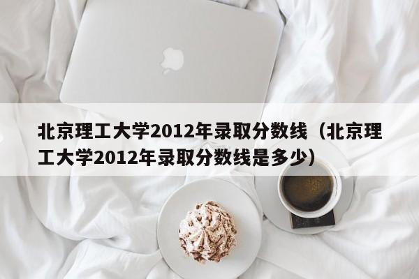 北京理工大学2012年录取分数线（北京理工大学2012年录取分数线是多少）