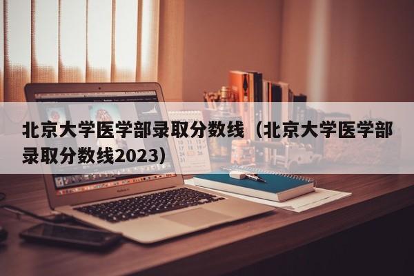 北京大学医学部录取分数线（北京大学医学部录取分数线2023）